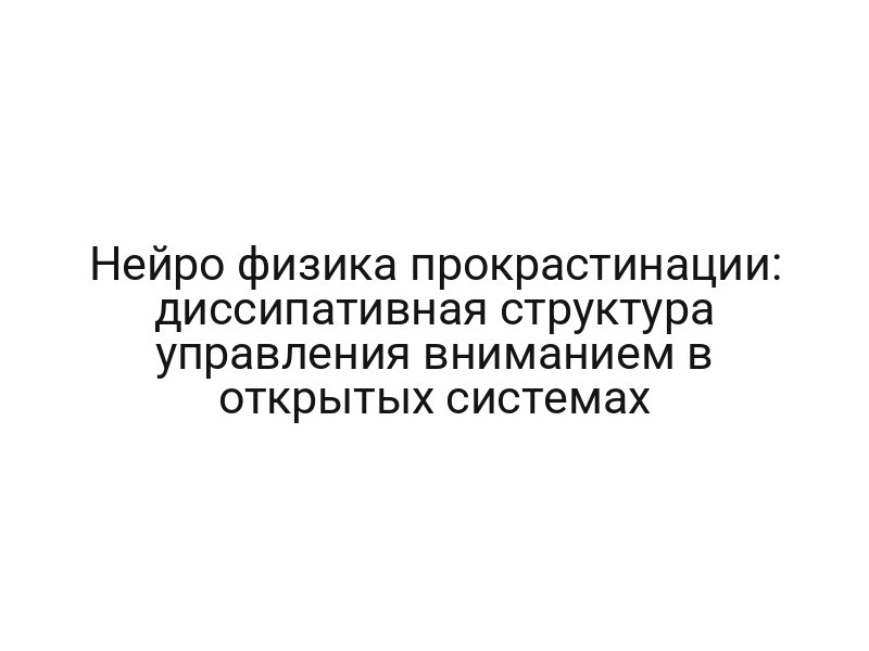 Нейро физика прокрастинации: диссипативная структура управления вниманием в открытых системах