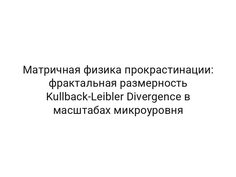 Матричная физика прокрастинации: фрактальная размерность Kullback-Leibler Divergence в масштабах микроуровня